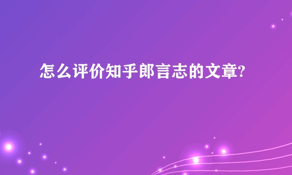 怎么评价知乎郎言志的文章?