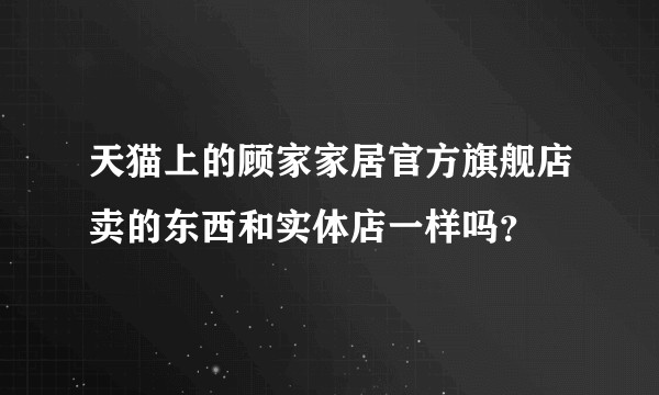 天猫上的顾家家居官方旗舰店卖的东西和实体店一样吗？