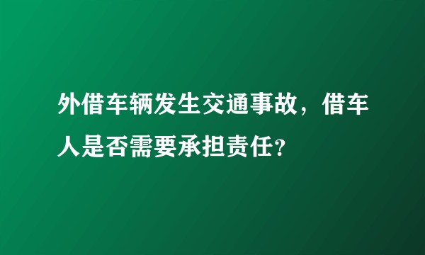外借车辆发生交通事故，借车人是否需要承担责任？