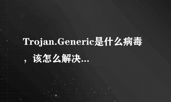 Trojan.Generic是什么病毒，该怎么解决，一直删除不了。？