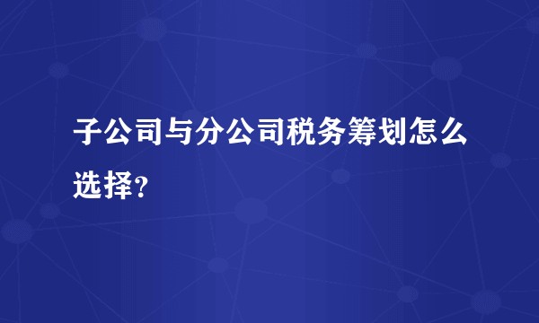 子公司与分公司税务筹划怎么选择？