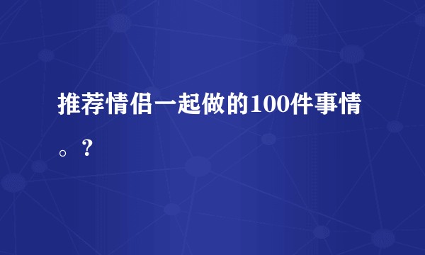 推荐情侣一起做的100件事情。?