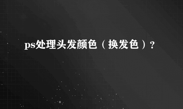 ps处理头发颜色（换发色）？