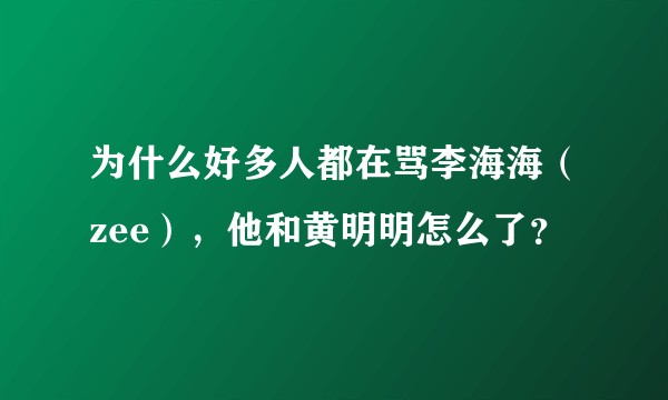 为什么好多人都在骂李海海（zee），他和黄明明怎么了？