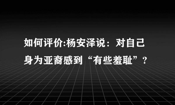 如何评价:杨安泽说：对自己身为亚裔感到“有些羞耻”?