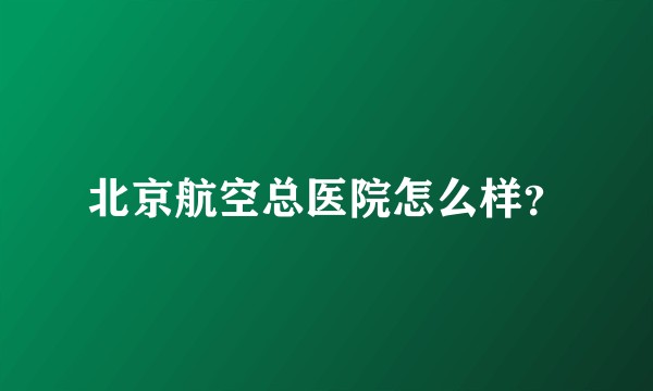 北京航空总医院怎么样?