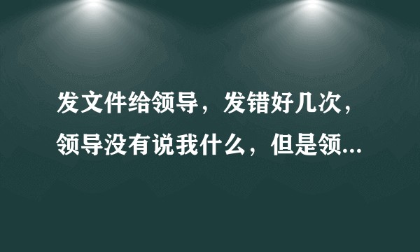 发文件给领导，发错好几次，领导没有说我什么，但是领导心里会怎么想呢？