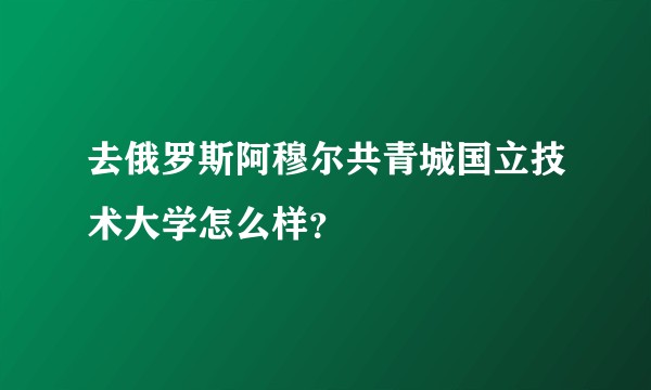 去俄罗斯阿穆尔共青城国立技术大学怎么样？