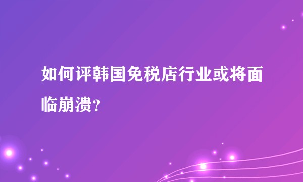 如何评韩国免税店行业或将面临崩溃?