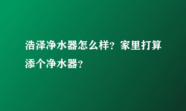 浩泽净水器怎么样?家里打算添个净水器?