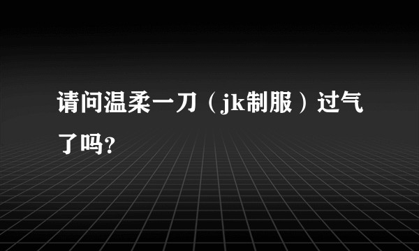 请问温柔一刀（jk制服）过气了吗？