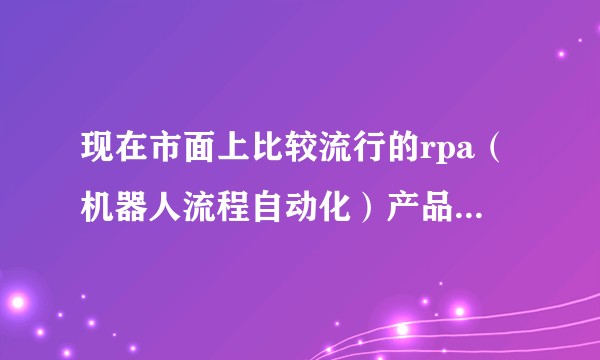 现在市面上比较流行的rpa（机器人流程自动化）产品有哪些？从财务角度来讲，有哪些常用场景？