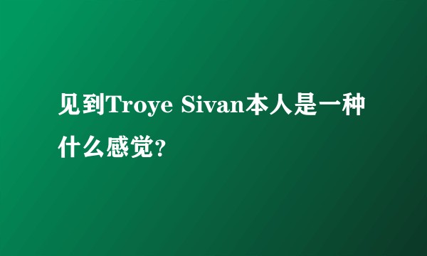 见到Troye Sivan本人是一种什么感觉？