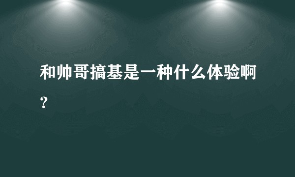 和帅哥搞基是一种什么体验啊？