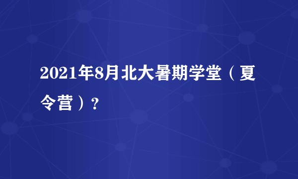 2021年8月北大暑期学堂（夏令营）？