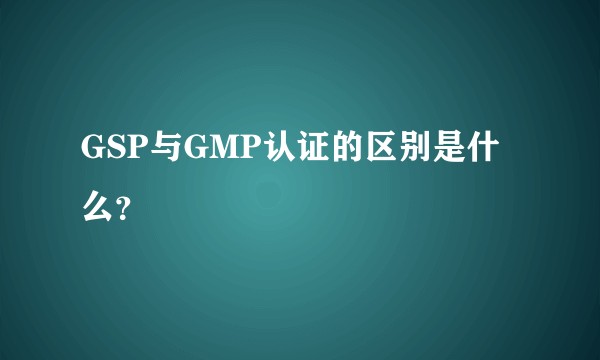 GSP与GMP认证的区别是什么？