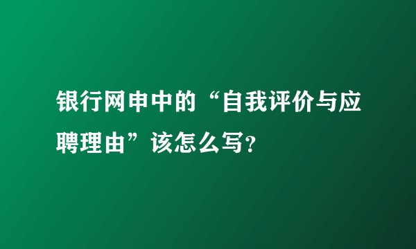 银行网申中的“自我评价与应聘理由”该怎么写？