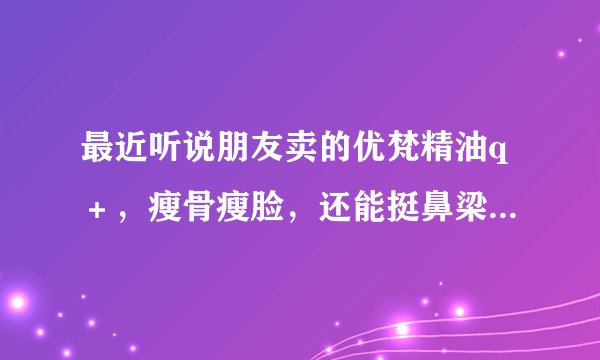 最近听说朋友卖的优梵精油q＋，瘦骨瘦脸，还能挺鼻梁这些是真的吗？