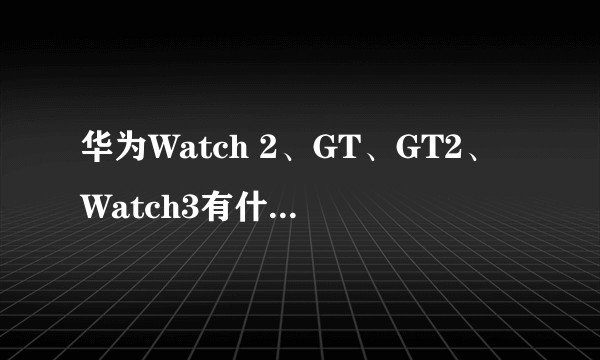 华为Watch 2、GT、GT2、Watch3有什么区别?怎么选?