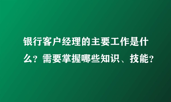 银行客户经理的主要工作是什么？需要掌握哪些知识、技能？